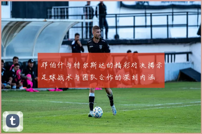 邓伯什与特尔斯达的精彩对决揭示足球战术与团队合作的深刻内涵