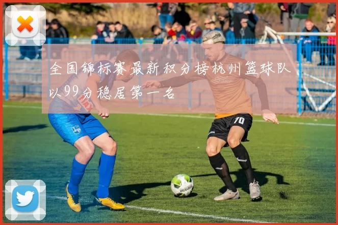 全国锦标赛最新积分榜杭州篮球队以99分稳居第一名