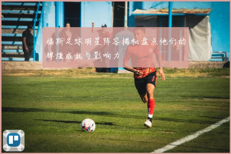 福斯足球明星阵容揭秘盘点他们的辉煌成就与影响力