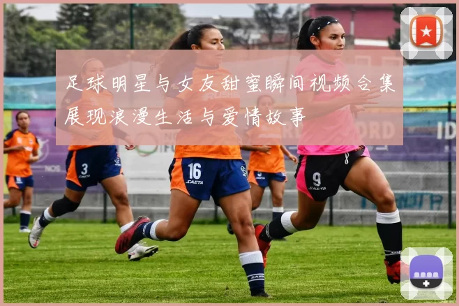 足球明星与女友甜蜜瞬间视频合集展现浪漫生活与爱情故事