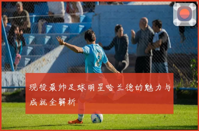 现役最帅足球明星哈兰德的魅力与成就全解析