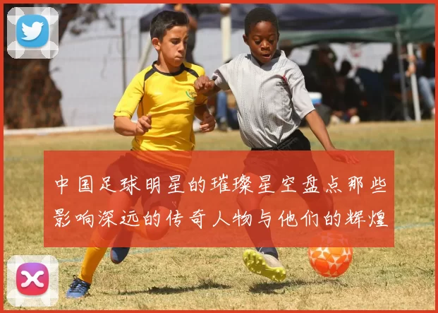 中国足球明星的璀璨星空盘点那些影响深远的传奇人物与他们的辉煌成就