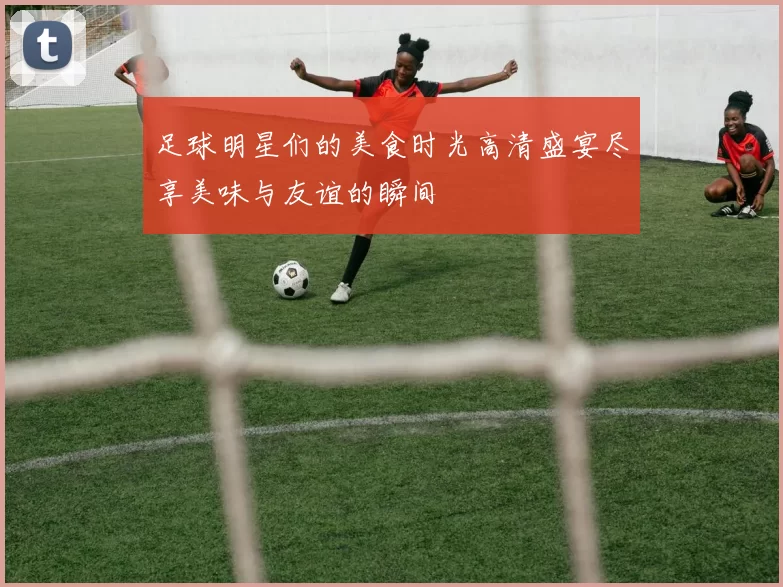 足球明星们的美食时光高清盛宴尽享美味与友谊的瞬间