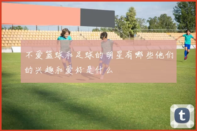 不爱篮球和足球的明星有哪些他们的兴趣和爱好是什么
