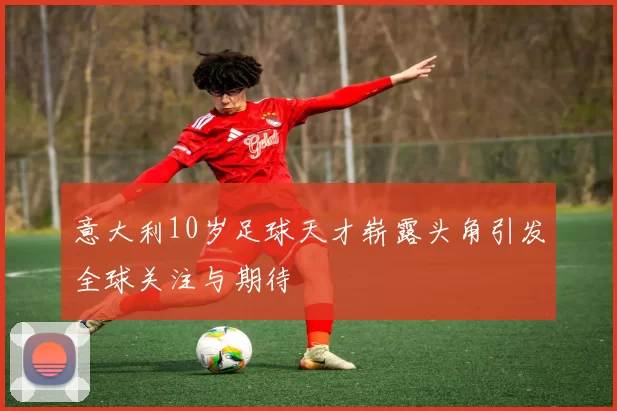 意大利10岁足球天才崭露头角引发全球关注与期待