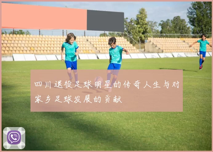 四川退役足球明星的传奇人生与对家乡足球发展的贡献