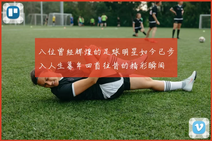 八位曾经辉煌的足球明星如今已步入人生暮年回首往昔的精彩瞬间