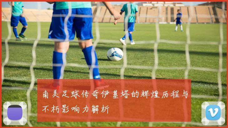 南美足球传奇伊基塔的辉煌历程与不朽影响力解析