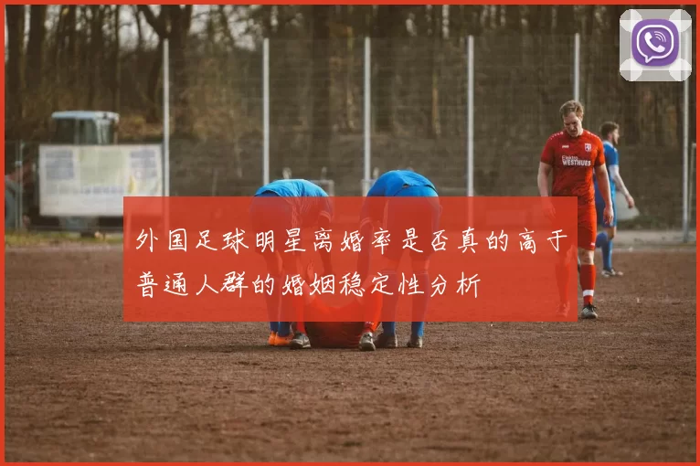 外国足球明星离婚率是否真的高于普通人群的婚姻稳定性分析