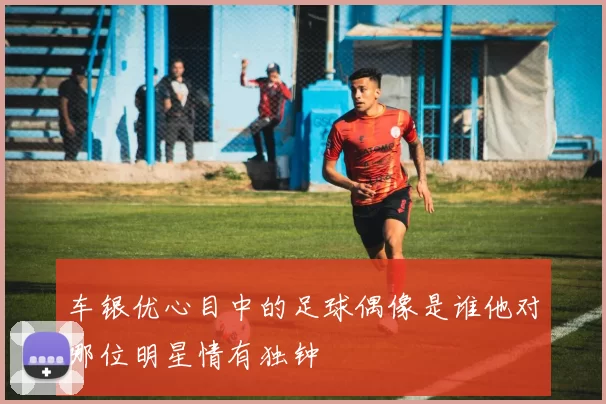 车银优心目中的足球偶像是谁他对哪位明星情有独钟