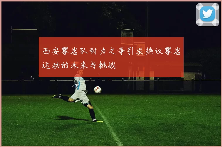 西安攀岩队耐力之争引发热议攀岩运动的未来与挑战