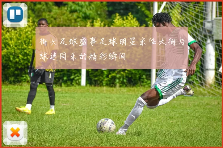 街头足球盛事足球明星亲临大街与球迷同乐的精彩瞬间
