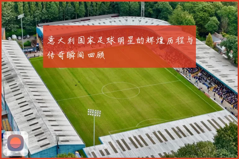 意大利国家足球明星的辉煌历程与传奇瞬间回顾