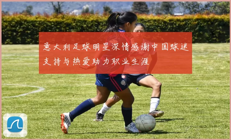 意大利足球明星深情感谢中国球迷支持与热爱助力职业生涯