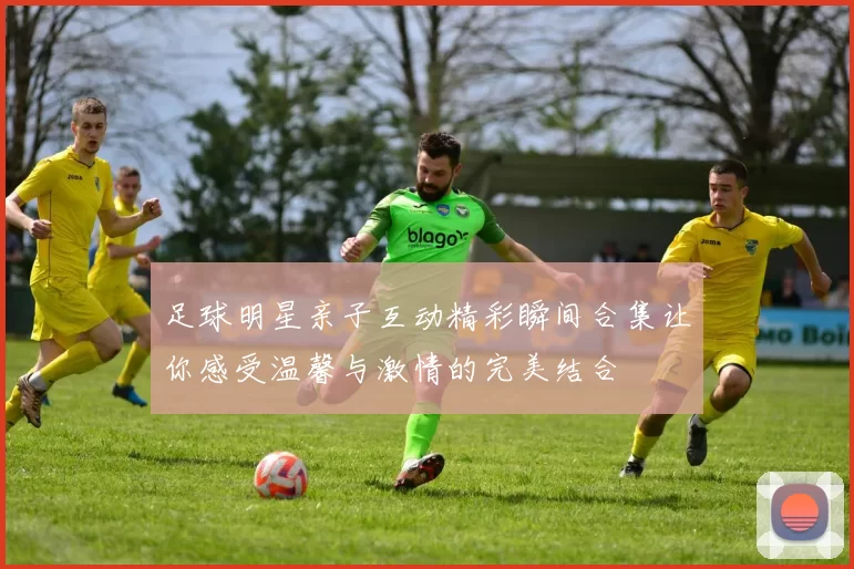 足球明星亲子互动精彩瞬间合集让你感受温馨与激情的完美结合
