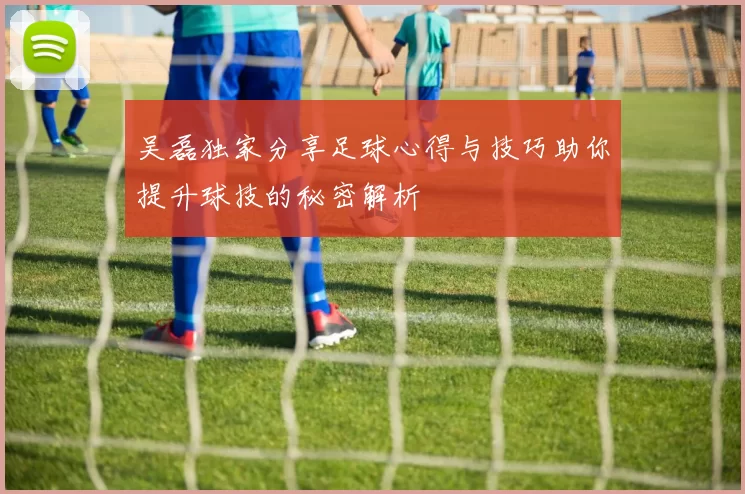 吴磊独家分享足球心得与技巧助你提升球技的秘密解析