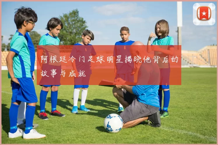 阿根廷冷门足球明星揭晓他背后的故事与成就