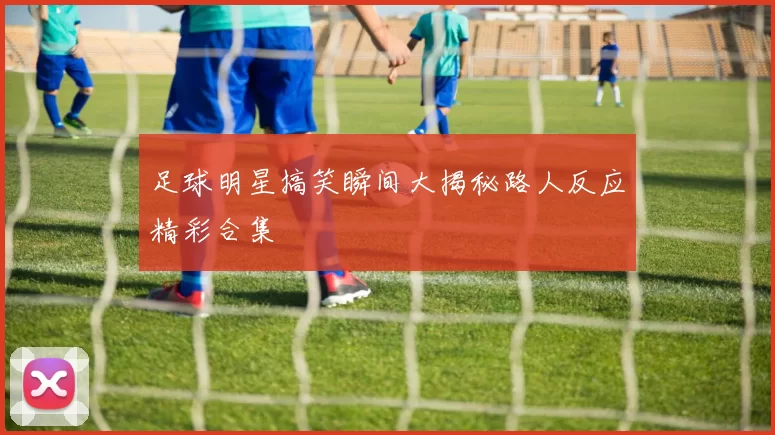 足球明星搞笑瞬间大揭秘路人反应精彩合集