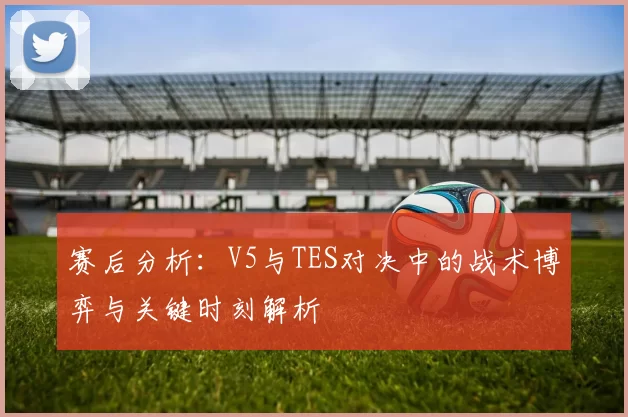 赛后分析：V5与TES对决中的战术博弈与关键时刻解析