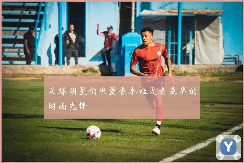 足球明星们也爱香水谁是香氛界的时尚先锋
