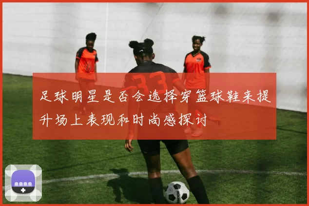 足球明星是否会选择穿篮球鞋来提升场上表现和时尚感探讨