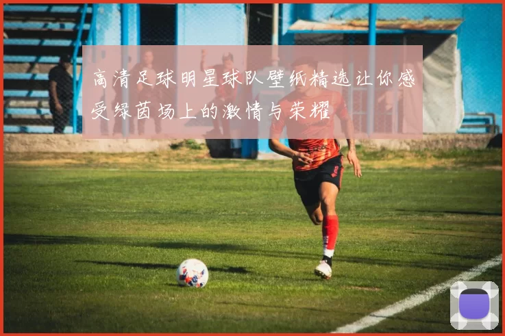 高清足球明星球队壁纸精选让你感受绿茵场上的激情与荣耀