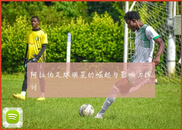 阿拉伯足球明星的崛起与影响力探讨