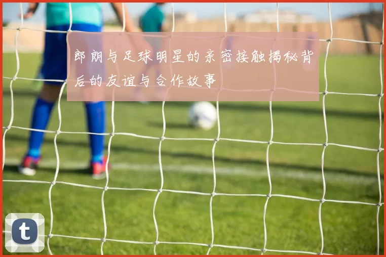 郎朗与足球明星的亲密接触揭秘背后的友谊与合作故事