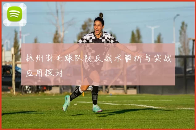 杭州羽毛球队防反战术解析与实战应用探讨