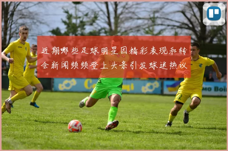 近期哪些足球明星因精彩表现和转会新闻频频登上头条引发球迷热议