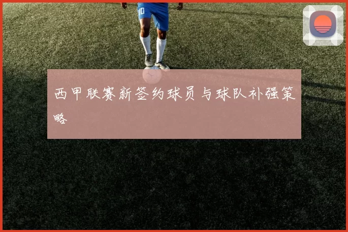 西甲联赛新签约球员与球队补强策略