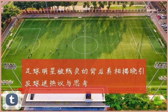 足球明星被贱卖的背后真相揭晓引发球迷热议与思考