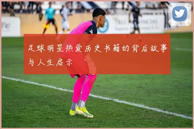 足球明星热爱历史书籍的背后故事与人生启示