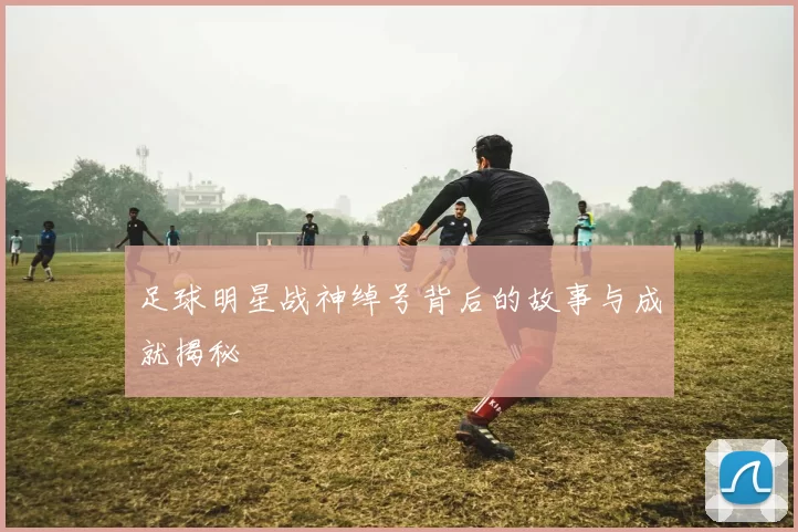足球明星战神绰号背后的故事与成就揭秘