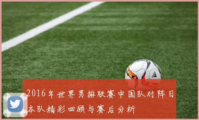 2016年世界男排联赛中国队对阵日本队精彩回顾与赛后分析