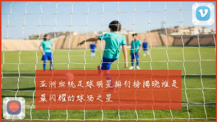 亚洲血统足球明星排行榜揭晓谁是最闪耀的球场之星