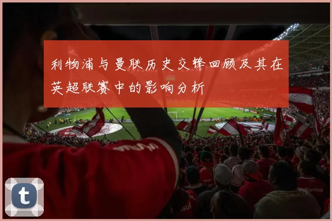 利物浦与曼联历史交锋回顾及其在英超联赛中的影响分析