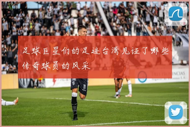 足球巨星们的足迹台湾见证了哪些传奇球员的风采