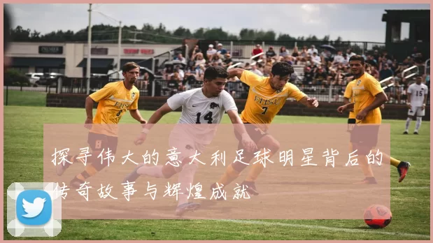 探寻伟大的意大利足球明星背后的传奇故事与辉煌成就