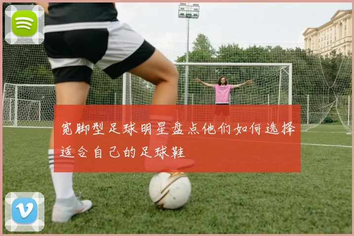 宽脚型足球明星盘点他们如何选择适合自己的足球鞋