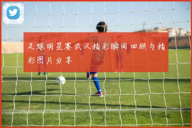 足球明星赛武汉精彩瞬间回顾与精彩图片分享