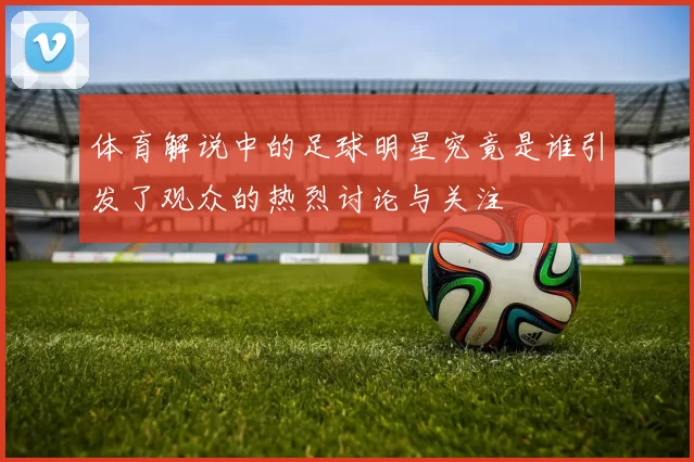 体育解说中的足球明星究竟是谁引发了观众的热烈讨论与关注
