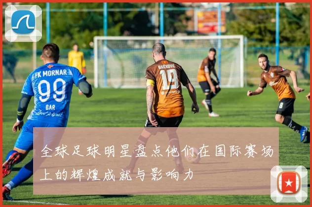 全球足球明星盘点他们在国际赛场上的辉煌成就与影响力