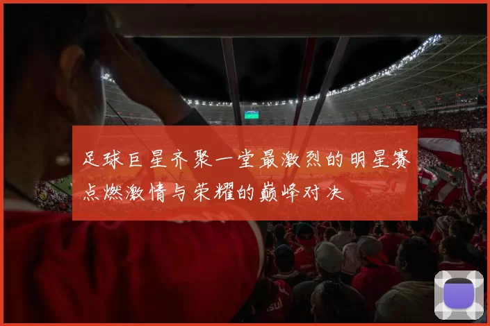 足球巨星齐聚一堂最激烈的明星赛点燃激情与荣耀的巅峰对决