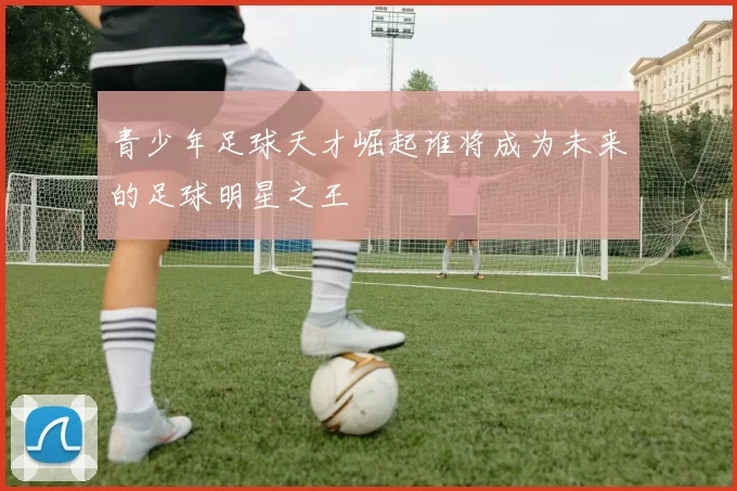 青少年足球天才崛起谁将成为未来的足球明星之王