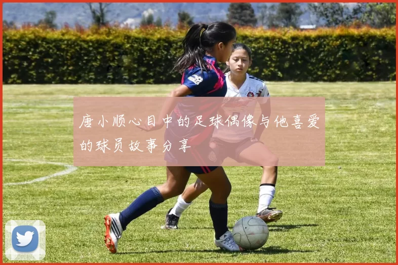 唐小顺心目中的足球偶像与他喜爱的球员故事分享