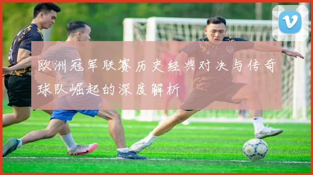 欧洲冠军联赛历史经典对决与传奇球队崛起的深度解析