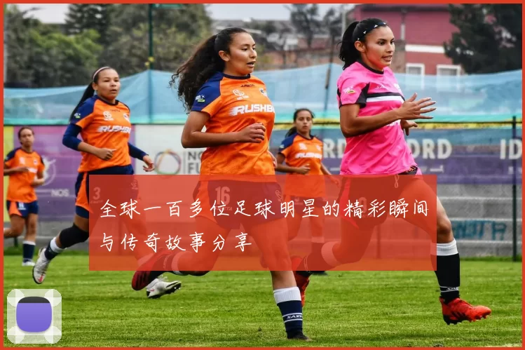 全球一百多位足球明星的精彩瞬间与传奇故事分享