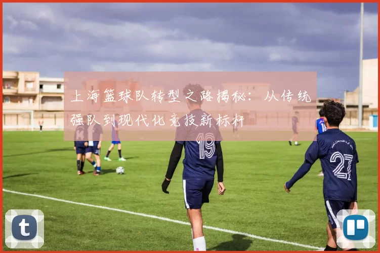 上海篮球队转型之路揭秘：从传统强队到现代化竞技新标杆