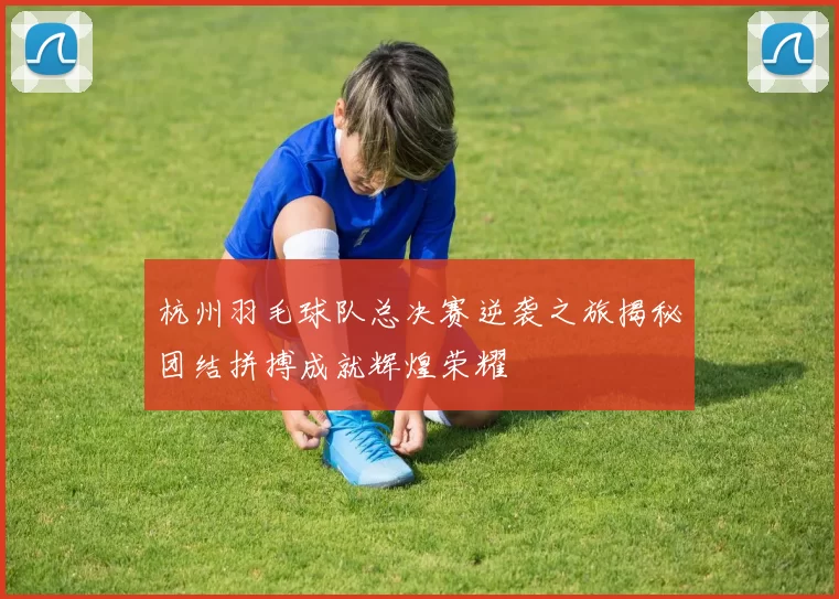 杭州羽毛球队总决赛逆袭之旅揭秘团结拼搏成就辉煌荣耀